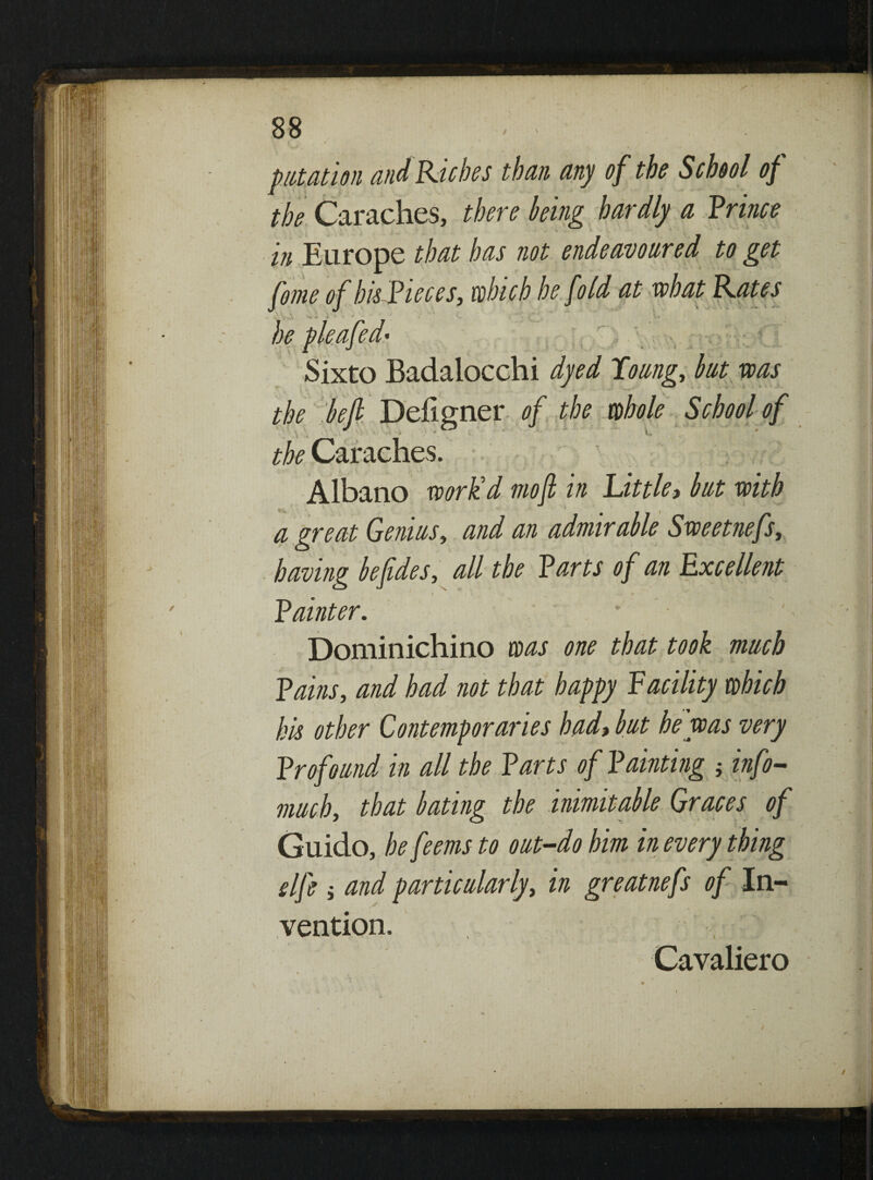 88 - pupation and Riches than any of the School of the Caraches, there king hardly a Prince in Europe that has not endeavoured to get fome of his Pieces, which he fold at what Rates - I rO« v* 4 i ■ * - . C - r * ■ \*; . *. • • he pleafed* Sixto Badalocchi dyed Toung, hut was the heft Defigner of the whole School of the Caraches. : ; Albano work'd moft in Little, but with a great Genius, and an admirable Sweetnefs, having heftdes, all the Parts of an Excellent Painter. Dominichino was one that took much Pains, and had not that happy Vacility which his other Contemporaries had, but he was very Profound in all the Parts of Painting j info- much, that hating the inimitable Graces of Guido, he feems to out-do him in every thing slfe i and particularly, in greatnefs of In¬ vention. )' ) Cavaliero