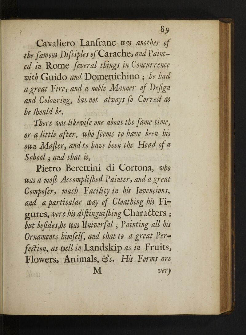 8^ Cavaliero Lanfranc was another of the famous Difciples of Carache, and Vault¬ ed in Rome feveral things in Concurrence \ - - t * with Guido and Domenichino ; he had. a great Fire-, and a noble Manner of Deftgn and Colouring, but not always fo Correct as he fbould be. * . » * There was like wife one about the fame time, or a little after, who feems to have been his own Mafter, and to have been the Head of a School j and that is, Pietro Berettini di Cortona, who % was a mo ft Accompli [bed Painter, and a great Compofer, much Facility in his Inventions, and a particular way of Cloathing his Fi¬ gures, were his diftinguifhing Characters ; but beftdesjhe was Univerfal; Fainting all his Ornaments bimfelf, and that to a great Per- * * s * fedlion, as well in Landskip as in Fruits, Flowers, Animals, Sc* His Forms are ■ - • • i M very