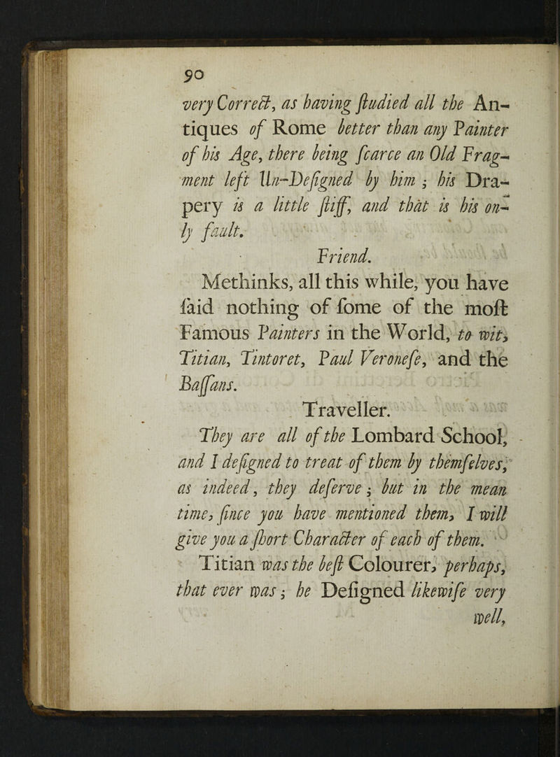 very Correct, as having ftudied all the An¬ tiques of Rome better than any Painter of bis Age, there being fcarce an Old Frag- ment left Un-Defigned by him j his Dra¬ pery is a little ftiff, and that is his on¬ ly fault. . ■ ; - . ‘ Friend. Methinks, all this while, you have laid nothing of fome of the moft Famous Painters in the World, to wit, ^ ^ I V*** Titian, Tint or et, Paul Veronefe, and the Baffans. Traveller. : v They are all of the Lombard School, and I defigned to treat of them by themfelves, as indeed, they deferve; but in the mean time, [nice you have mentioned them, I will give you a floor t Char aider of each of them. Titian was the be ft Coloured perhaps, that ever was; he Deligned likewife very wellf