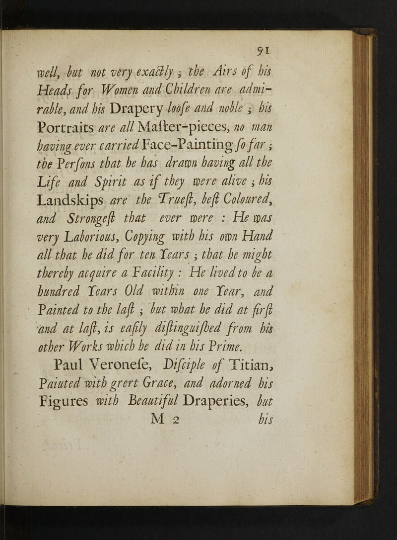 well, bat not very exactly ; the Airs of his Heads for Women and Children are admi¬ rable, and his Drapery loofe and noble; his Portraits are all Mailer-pieces, no man having ever carried Face-Painting fo far; the Perfons that he has drawn having all the Life and Sprit as if they were alive his Landskips are the Truefi, befi Coloured, and Strongejl that ever were : He was very Laborious, Copying with his own Hand all that he did for ten Lears ; that he might thereby acquire a Pacility : He lived to be a hundred Lears Old within one Lear, and Painted to the lafl ; but what he did at firfi ''and at lafl, is eafily dijlinguijhed from his other Works which he did in his Prime. Paul Veronefe, Difciple of Titian, Paiuted with grert Grace, and adorned his Figures with Beautiful Draperies, but Me his