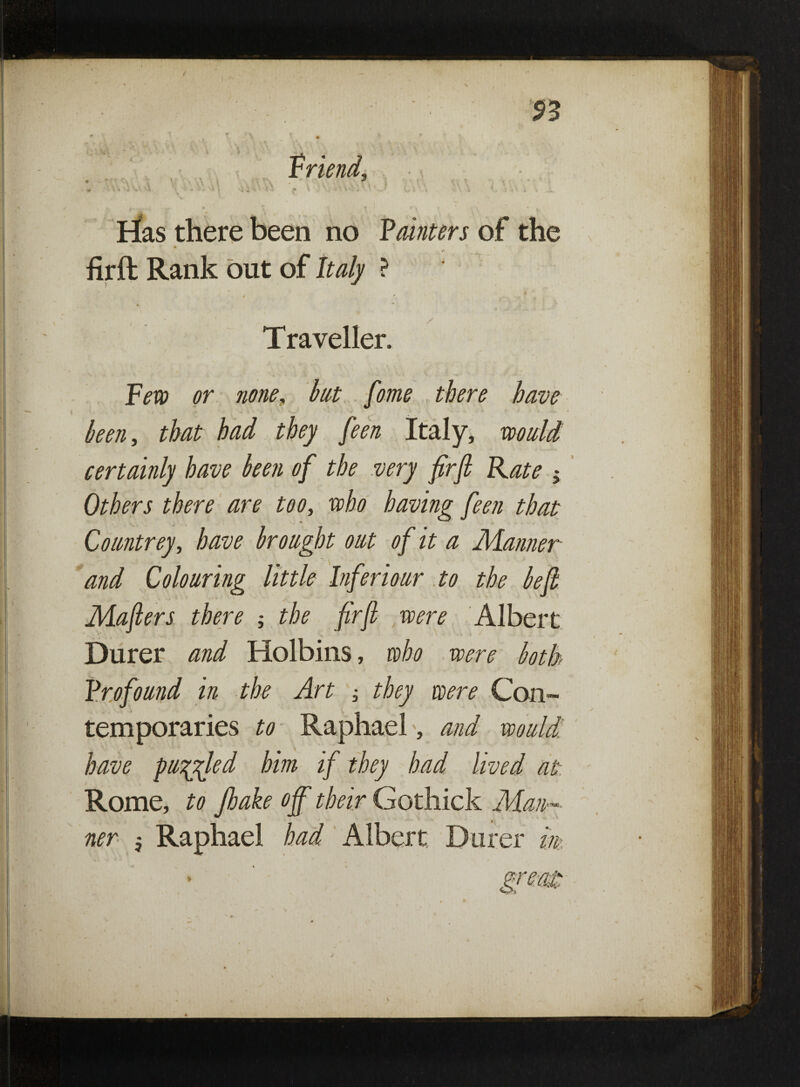 S3 * \ ' ^ * \ % • :.v. ' V U .< Friend, » 1 t ' I C’. vV ' • i \J ^ ** ' 5 ’:• * ^ V- * , - ' - ; % i 4 • - . . *_ rias there been no Fainters of the * .. ** firft Rank out of Italy ? / ”  ' • ^ -M - Traveller. or none, lat fome there have ken, that had they feen Italy, wo aid certainly have ken of the very firft Rate ; Others there are too, who having feen that Coantrey, have broaght oat of it a Manner and Coloaring little Inferioar to the be ft Mafters there ; the firft ,were Albert Durer and Holbins, who ,were both Frofoand in the Art -, they were Con¬ temporaries to Raphael, and woudi have palled him if they had lived at Rome, to Jhake off' their Gothick Man¬
