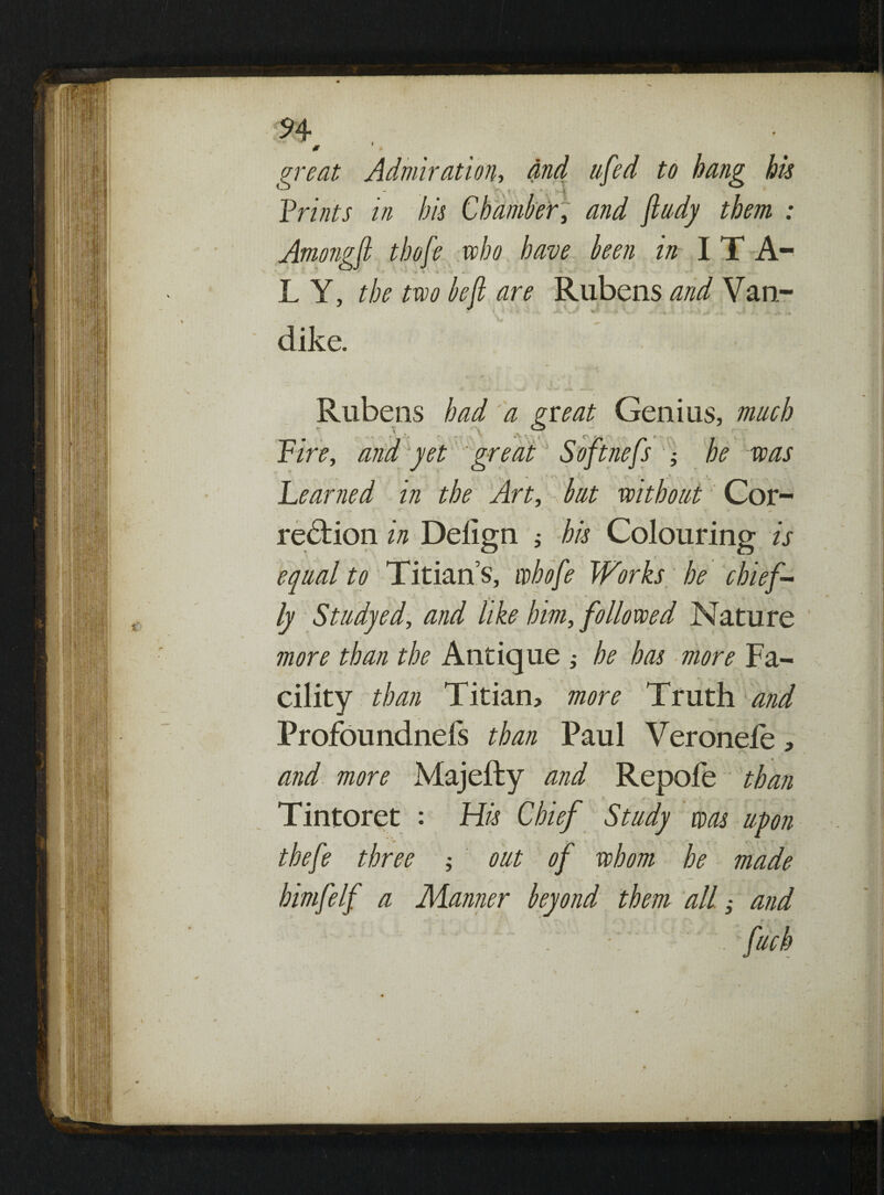 n 0 » ureat Admiration, and tifed to hang his - 4 ff I Lriots in his Chamber, W ; Among ft thofe who have been in I T A- L Y, the two be ft are Rubens and Van- * * ; ‘ ■■■-- -*• if- h.* v • * - .* * dike. Genius, much lefts % be was Learned in the Art, but without Cor¬ rection w Delign j his Colouring is equal to Titian’s, whofte Works be chief¬ ly Study ed, and like him, followed Nature more than the Antique ; he has more Fa¬ cility than Titian, more Truth and Profoundnefs than Paul Veronefe, and more Majefty and Repole than Tintoret : His Chief Study was upon tbefte three ; out of whom he made himftelft a Manner beyond them allft and fuel) Rubens had a neat t V . ^ Lire, and yet great Soft,