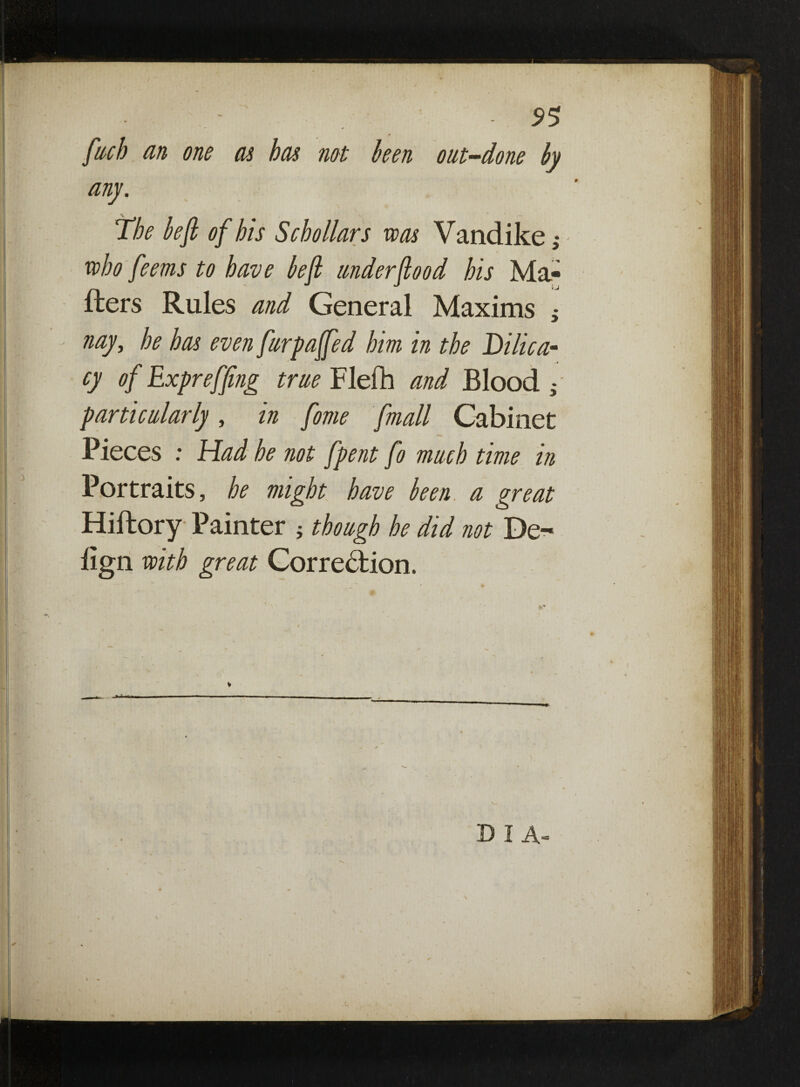 fuel) an one as has not been out-done by any. The beft of his Schollars was Vandike who feems to have beft underflood his Ma¬ tters Rules and General Maxims ; nay, he has even furpaffed him in the Dilica- -■4 cy of Expreffing true Flefh and Blood g particularly, in fome fmall Cabinet Pieces : Had he not fpent fo much time in Portraits, he might have been a great Hiftory Painter ; though he did not De- lign with great Correction. X) I A