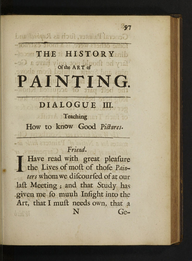 Of the Art of ... ....r- ■ „ „o- r J ■ ,'w-n- DIALOGUE in. Teaching How to know Good Figures. , f ‘ Friend. \ • - • - • . * •'* H j\*i - 4is S » IHave read with great pleafure the Lives of moft of thofe Fain- ters whom we difcourfed of at our laft Meeting j and that Study has given me fo muuh Infight into the Art, that I muft needs own, that a N Ge-