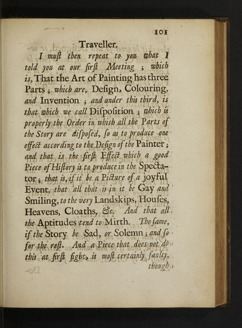 <-\ c >• ' £• •• ^41 \ \3 Traveller. I . * ;» A. \ * v z k • • • ■ i *. i: :- \ . • \ * * • C. • -**•,. - ■ 4 it- \ » , ^ 1 mufi then repeat to you, mat 1 told you, at oar firfi Meeting ; />, That the Art of Painting has three Parts $ #zY/& /zrz?, Defign> Colouring, and Invention ; and under this third, m * * L i . L ■ . s. • tba£> which we call Difpolition j ^ properly the Order in which all the Parts of the Story are difpofed, fo as to produce one ejfefit according to the Befign of the P ainter ,* and that is the firfi Pfifetl which a good PzYztf ofHifiory is to produce in the Specta- • tor j that is, if it be a Picture of a joyful ■ i. i <-» X. *i' vT / • ^ • *» . r Event, all that is in tt be Cray and * * L ~ ■' L. i * ' J , to the very Landslips, Houfes, Heavens, Cloaths, &c. And that alh * |= iv' '' * -• i» • • A. the Aptitudes tend to Mirth. The f me, if the Story be Sad, or Solemn; and fo  ' ‘ And a Piece that. dees not do W ' • this at firfi fight) is. mofl certainly:-faulty? . 7./ /