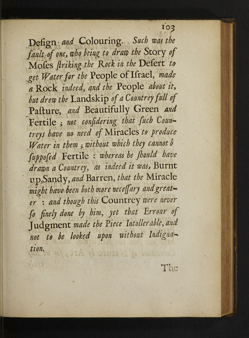 u * » v y* Defign- and Colouring. Such was the fault of one, who being to draw the Story 0/ Mofes ftriking the Rock in the Defert to get Water for the People of Ifrael, made a Rock indeed, and the People about it, but drew the Landskip of a Countrey full of Pafture, and Beautifully Green and Fertile $ not confidering that fucb Co un- treys have no need of Miracles^ produce Water in them * without which they cannot b 1 > ' . i ■ fuppofed Fertile : whereas he Jhould have drawn a Countrey, as indeed it was, Burnt up,Sandy, and Barren, that the Miracle might have- been both more nece^fary and great¬ er : and though this Countrey were never fo finely done by him, yet that Err our of Judgment made the Eiece hit oiler able, and not to be looked upon without Indigna— * • turn. lie