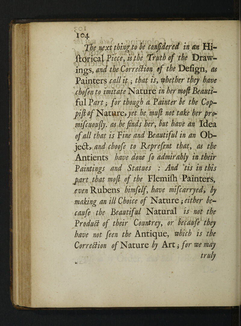 » ,V . ' • / u i ■■■■.• in an Hi- ings •« r - ;n, as Painters call it: that is, whether they have chofen to imitate Nature in L -- a n * fill Fart; for though a hfio mifcuoujiy. as of all that is je£fc> and choofe to Keprefent that, as the , t * i r * >* * f • Antients * 'a . an in an Ob- in Paintings and Statues : And ’tis in this mofi of the Flemifh -Painters, even Rubens bimfelf have mifcarryed, by making an ill Choice of Nature j either be- caufe the Beautiful Natural is not the Product of their Co untrey, or be caufe they have not feen the Antique, which is the Correction of Nature by Art j for we may . * truly »;