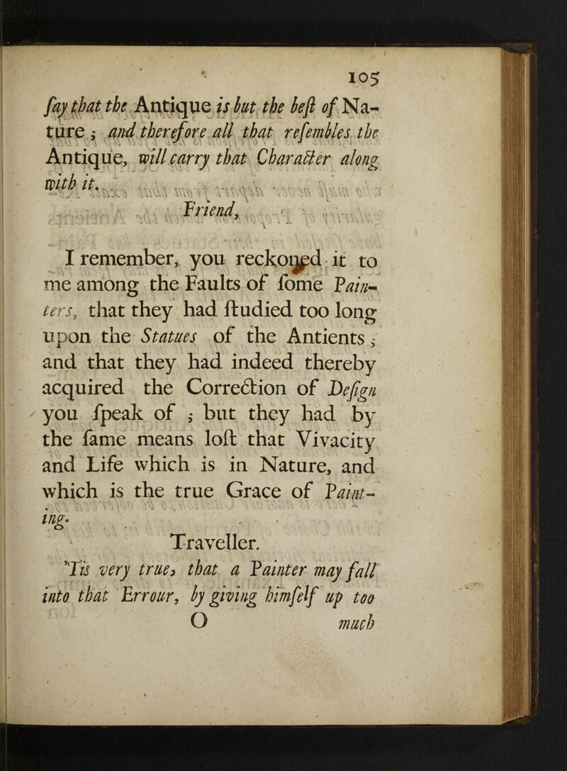 fay that the Antique is but the beft of Na¬ ture ; and therefore all that refembles the j j Antique, will carry that Character along with u. , Enend, (. TAV\’. !• -> * <*- j - •. _ ' \ \ \ . i ,.y j,.?.,; I remember, you reckoij^d it to me among the Faults of fome Pain¬ ters,, that they had ftudied too long upon the Statues of the Antients 5; * ’ » , \ ’ . . .« V. and that they had indeed thereby acquired the Corredtion of Defign you fpeak of 5 but they had by the fame means loft that Vivacity and Life which is in Nature, and which is the true Grace of Paint- i \A \ Traveller. , ,7 • * s . / • f ’Tis very true, that a fainter may fall into that Err our, by giving himfelf up too O much /