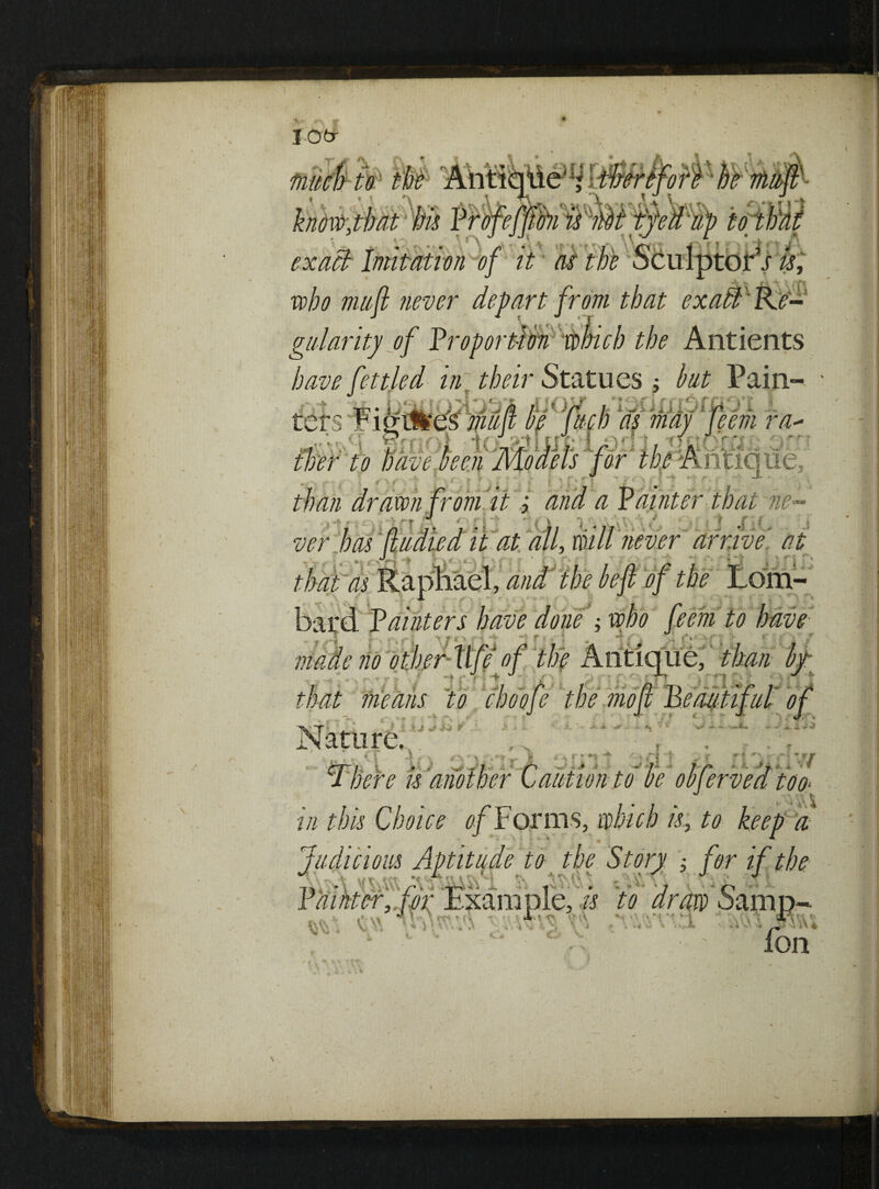 lOtr exact Imitation of it as the who mufl never depart from gnlaritj of Proportion winch the Antients have fettled in their Statues ; but Pain- .i. r eem ra- \V . in this Choice 0/Forms, which k, to keep a Judicious Aptitude to the Story ; for if the H w itvQ ^ J J * \ \ 3y\\\ z* • JL 1 * 7 • ' * O •* Painter, hr .Example, is to dr ax' - V;V, v ■- 1