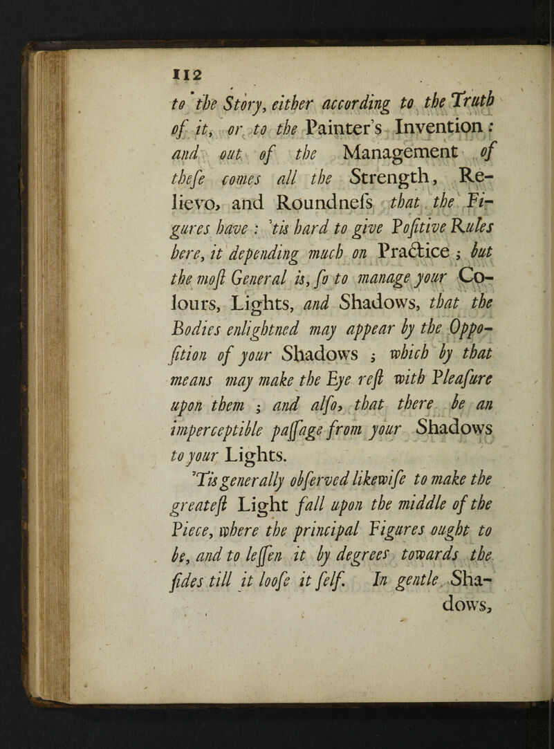 to the Story, either according to the ‘Truth of it, or to the Painter s Invention: and oat of the Management of thefe comes all the Strength, Re¬ lievo, and Roundnefs that the Ft- r ' < • - * T : * V • i-S . J Ji j. : i a gates have : ’tis hard to give Pofitive Kales here, it depending much on Practice $ but the mofl General is, fo to manage your Co¬ lours, Lights, and Shadows, that the Bodies enlightned may appear by the Oppo- fition of your Shadows ; which by that means may make the Eye ref with Bleafure upon them ; and alfo, that there be an imperceptible paffage from your Shadows to your Lights. ’Tis generally obferved likewife to make the greatefi Light fall upon the middle of the Piece, where the principal Figures ought to be, and to lejfen it by degrees towards the fides till it loofe it [elf. In gentle Sha¬ dows,