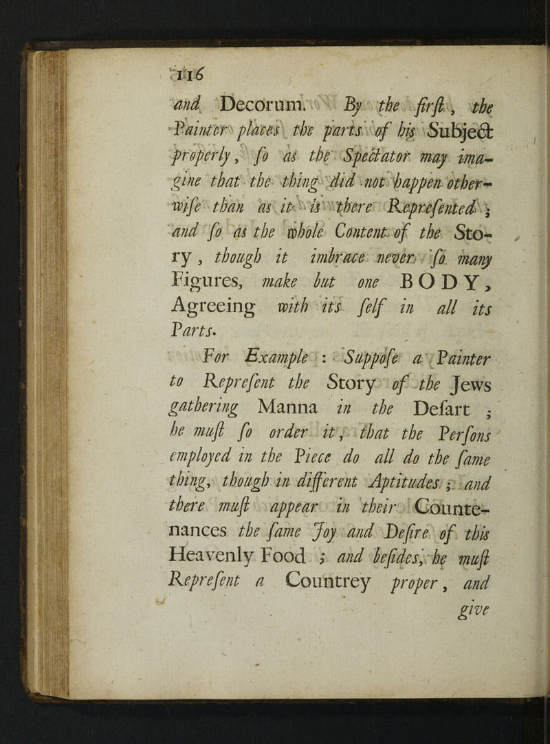 and fo as the whole Content, of the Sto¬ ry , though it imbrace never fo many Figures, make but one BODY, Agreeing with its felf in all its Parts- For Example : Snppofe a Painter to Keprefent the Story of the Jews gathering Manna in the Defart ; he nwft fo order it, that the Perfons employed in the Piece do all do the fame thing, though in different Aptitudes and there mufi appear in their Counte¬ nances the fame Joy and Defire of this Heavenly Food ; and befidesy:he mufi Keprefent a Countrey proper, and 0