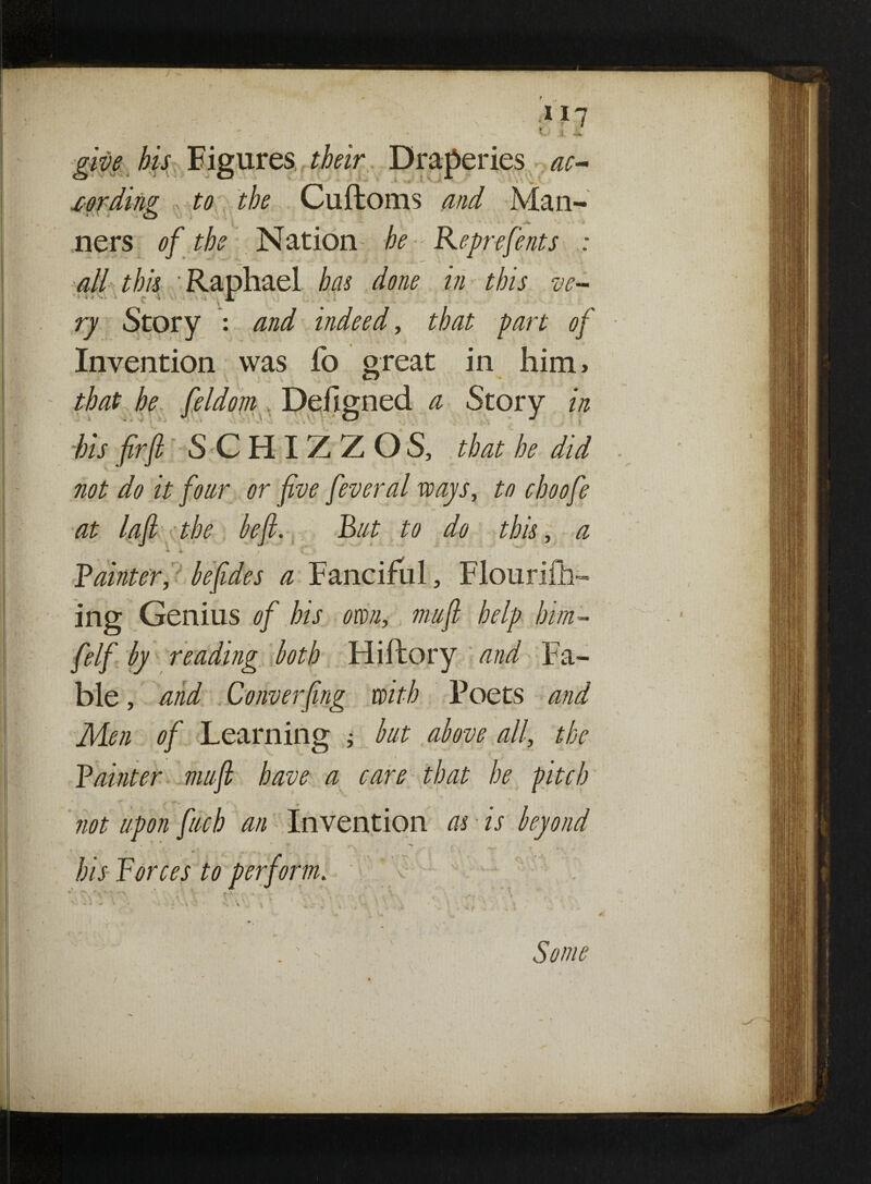give his Figures their Draperies ac- {* ■ x.' ^ y *' >, xording to the Cuftoms and Man- t i ners of the Nation he Reprefents : all this Raphael has done in this ve¬ ry Story : and indeed, that part of Invention was fo great in him, that he feldom Defigned a Story in -bis firjl SCHIZZOS, that he did not do it four or five feveral ways, to choofe at lafi the befi. But to do this, a Bainter, be fide s a Fanciful, Flourifh- ing Genius of his own, mufi help him- felf by reading both Hiftory and Fa¬ ble , and Converfing with Poets and Men of Learning ; but above all, the • » Bainter mufi have a care that he pitch _ ^ . * not upon fuch an Invention as is beyond his Forces to perform. > Some