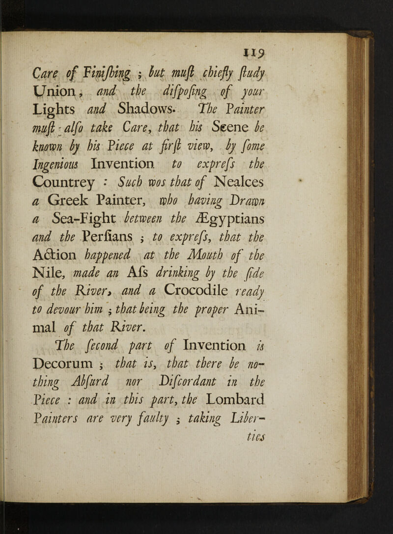 ; Care of Finijhing ; but mufi chiefly fludy •fj . i ^ ^ 1 V ^ ^ ^ Union, and the difpofing of your Lights and Shadows. The Fainter mufi i alfo take Care, that his Scene be known by his Fiece at firfi view, by fome Ingenious Invention to exprefs the Countrey • Such wos that of Nealces a Greek Painter, who having Drawn a Sea-Fight between the ^Egyptians and the Periians ; to exprefs, that the Action happened at the Mouth of the Nile, made an Afs drinking by the fide of the River, and a Crocodile ready to devour him that being the proper Ani¬ mal of that River. The fecond part of Invention is Decorum ; that is, that there be no¬ thing Abfurd nor Difcordant in the Fiece : and in this part, the Lombard Fainters are very faulty , taking Fiber- ties v