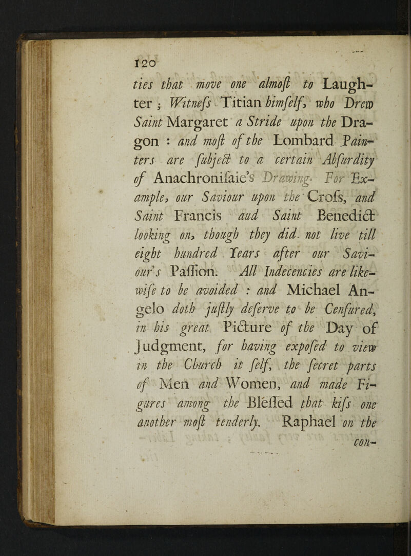 r f. f * '« « * r . f N ties that move one almojl to Laugh¬ ter ; Witnefs - Titian himfelf, who Drew Saint Margaret a Stride upon the Dra¬ gon : and mofi of the Lombard Vain- ters are fubject to a certain Abfurdity of Attachronifaie’s Drawing- For Fx— ample, our Saviour upon the' Crofs, and Saint Francis aud Saint Benedict / ‘X*? * % . ^ -r l looking oih though they did. not live till \ ■   > s * » eight hundred Fears after our Savi¬ our s Paffion. All Indecencies are like- wife to be avoided : and Michael An¬ gelo doth juftly dcferve to be Cenfuredy in his great Picture of the Day of judgment, for having expo fed to view in the Church it felf the fecret parts of Men and Women, and made Fi- gures among the Blelfed that kifs one another moft tenderly. Raphael on the ■ con-