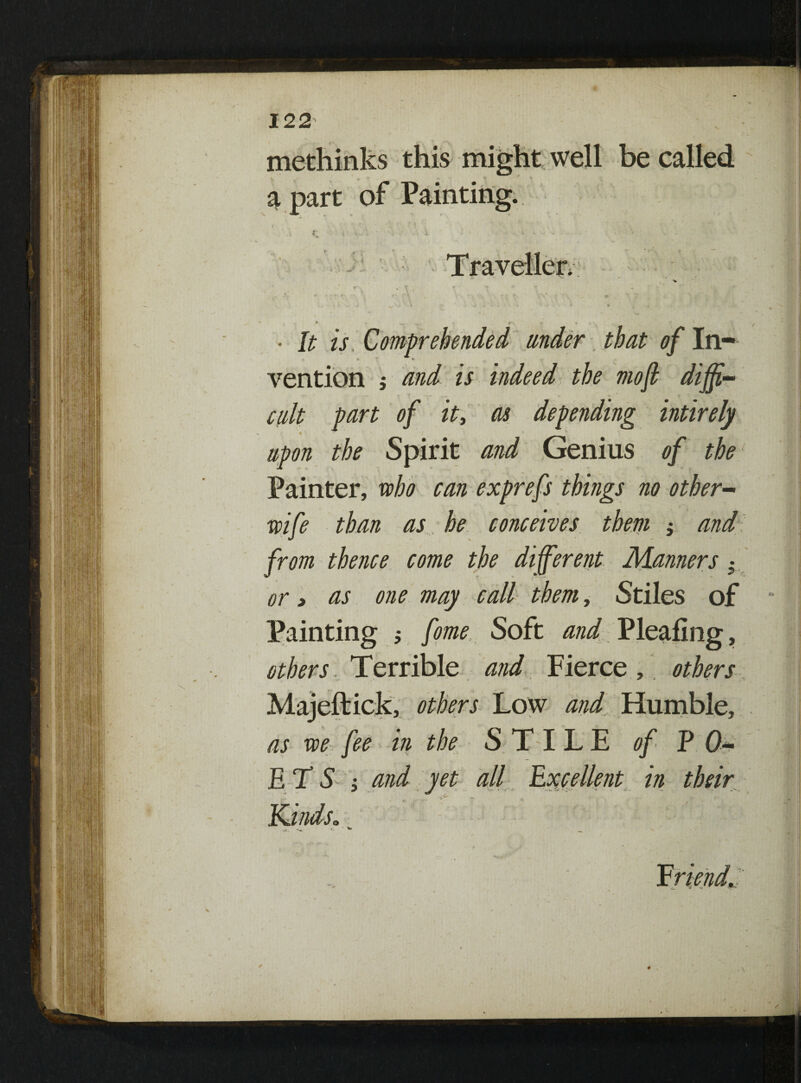 methinks this might well be called a part of Painting. ► .. r - » ^ • It is, Comprehended under that 4 In- * • vention j and is indeed the moft diffi¬ cult part of it, as depending intirely upon the Spirit and Genius of the Painter, who can exprefs things no other- wife than as he conceives them j and from thence come the different Manners • or 3 as one may call them, Stiles of Painting ; fome Soft and Pleafing, others . Terrible and Fierce, others Majeftick, others Low and Humble, as we fee in the STILE of PO¬ ETSi and yet all Excellent in their X ■ . ■■if’* ^ ,y Kindso 'mi *j- ^ ^ •k. Friend,: