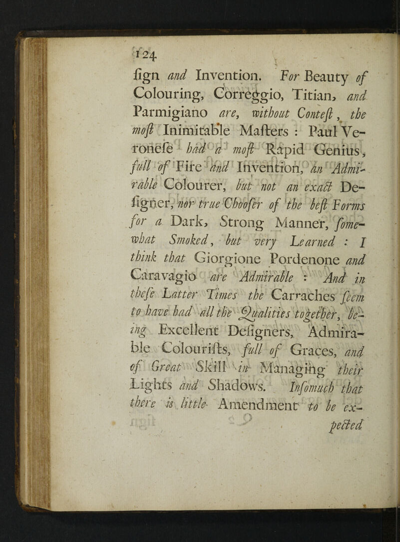 .T I*. ^ ' J 0124 r - > <« fign and Invention. PVr Beauty 0/ Colouring, Correggio, Titian, and Parmigiano are, without Conte ft, the mo ft Inimitable Matters : Paul Ve- ronele had a mo ft Rapid Genius, fall of l ire and Invention, an Admll * 5 ■ „ 5 rable Colourer, but not an exatt De- ' T ■ £•' r j* 1 iigoer, nor true C hoofer of the be ft Forms for a Dark, Strong Manner, feme- what Smoked, but very Learned : I think that Giorgione Pordenone and Caravagio are Admirable : And in thefe Latter Limes the Carraches fteem to have had alltheK^dualities together, fa- C_> « 5 V'. ing Excellent Defigners, Admira-* ble Colouritts, full of Graces, and of Great' Ski IE Tights and Shadows. t u little- Amendment to be ex , - petted