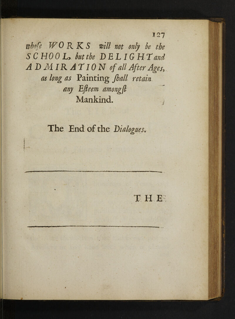 ( »i*fe WORKS will not only he the SCHOOL, hutthe DELIGHT and ADMIRATION of all After Ages, as long as Painting Jhall retain my Efieem among(h Mankind. } * ««■— v