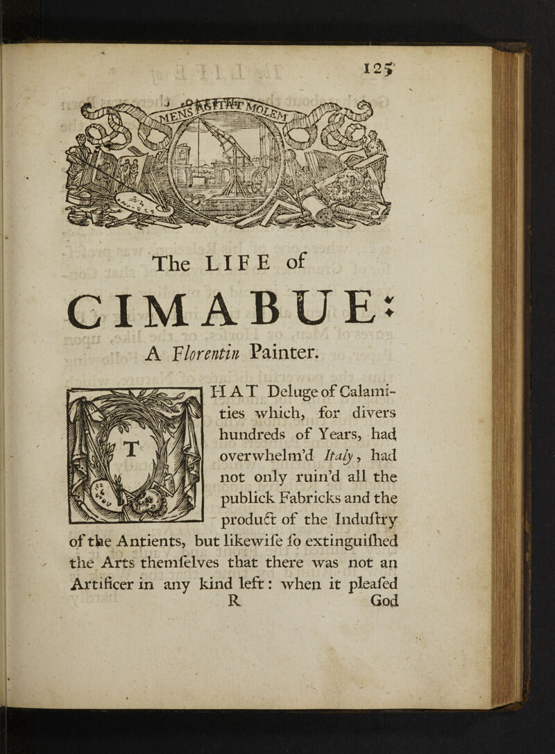 r I2> ** The LIFE of A Florentin Painter. H A T Deluge of Calami¬ ties which, for divers hundreds of Years, had overwhelm’d Italy, had not only ruin’d all the publick Fabricks and the ' product of the Induftry of the Antients, but likewife fo extinguilhed ✓ the Arts themlelves that there was not an Artificer in any kind left: when it pleafed R God (