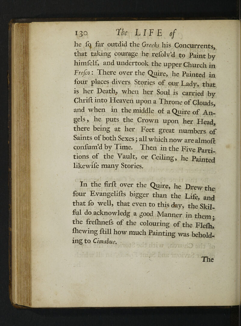 ft lie fa far outdid the Greeks his Concurrents that taking courage he refolv’d to Paint by himfelf, and undertook the upper Church in Frefco: There over the Quire, he Painted in four places divers Stories of our Lady, that is her Death., when her Soul is carried by Chrifl into Heaven upon a Throne of Clouds, and when in the middle of a Quire of An- §cls, he puts the Crown upon her Head, there being at her Feet great numbers of Saints of both Sexes j all which now are almoft confum’d by Time. Then in the Five Parti¬ tions of the Vault, or Ceiling, he Painted likewile many Stories. In the firft over the Quire, he Drew the four Evangelifts bigger than the Life, and that fo well, that even to this day, the Skil¬ ful do acknowledg a good Manner in them ♦ the frelhnefs of the colouring of the Fleflv fhewing Hill how much Painting was behold¬ ing to Cimabue.