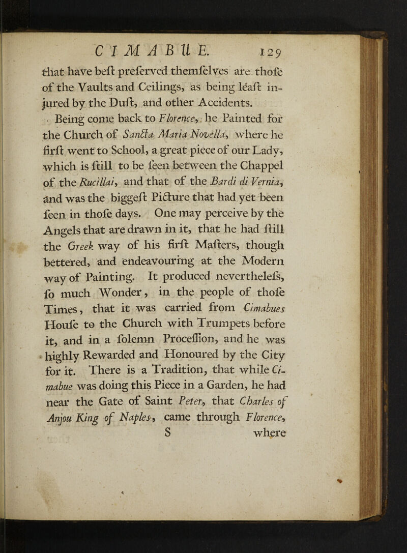 that have bell: preferved themlelves are thole of the Vaults and Ceilings, as being leaf?: in¬ jured by the Duff, and other Accidents. • Being come back to Florence, ., he Painted for the Church of Sanffa Maria. Novella, where he firft went to School, a great piece of our Lady, which is ftill to be leen between the Chappel of the Rucillai, and that of the Bardi di Vernia, and was the biggeft Picture that had yet been feen in thofe days. One may perceive by the Angels that are drawn in it, that he had Bill the Greek way of his firft Mafters, though bettered, and endeavouring at the Modern way of Painting. It produced neverthelefs, fo much Wonder, in the people of thofe Times, that it was carried from Cimabues Houfe to the Church with Trumpets before it, and in a folemn Procelfion, and he was highly Rewarded and Honoured by the City for it. There is a Tradition, that while CL , • '• ' • 11 ■‘V '■ - ; ' ' • * mabue was doing this Piece in a Garden, he had near the Gate of Saint Peter, that Charles of A • { . - - • - * • * ' y • v, 1 : t Anjou King of Naples-, came through Florence, S where