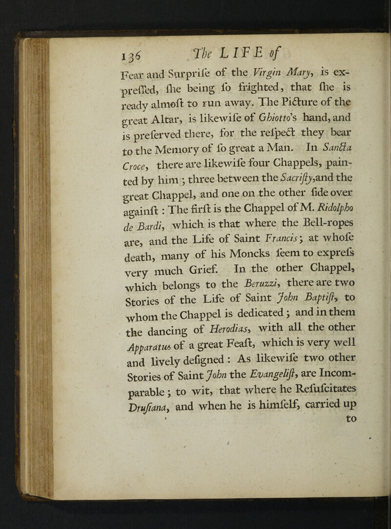 Fear and Surpriie of the Virgin Mary, is ex- prefied, die being fo frighted, that fhe is ready aimed to run away. The Picture of the great Altar, is likewife of Ghiotto’s hand, and is preferved there, for the relped they bear to the Memory of fo great a Man. In S anti a Croce-, there are likewife four Chappels, pain¬ ted by him ; three between the Sacrifiy,and the o-reat Chappel, and one on the other fide over againd : The fird is the Chappel of M. Ridolpho de Bardi, which is that where the Bell-ropes are, and the Life of Saint Francis; at whofe death, many of his Moncks leem to exprefs very much Grief. In the other Chappel, which belongs to the Beruzzi, there are two Stories of the Life of Saint John Baptifi, to whom the Chappel is dedicated; and in them the dancing of Herodias, with all the other Apparatus of a great Fead, which is very well and lively defigned: As likewife two other Stories of Saint John the Evangelifi, are Incom¬ parable j to wit, that where he Reluicitates Brufiana, and when he is himfelf, carried up ■ to r