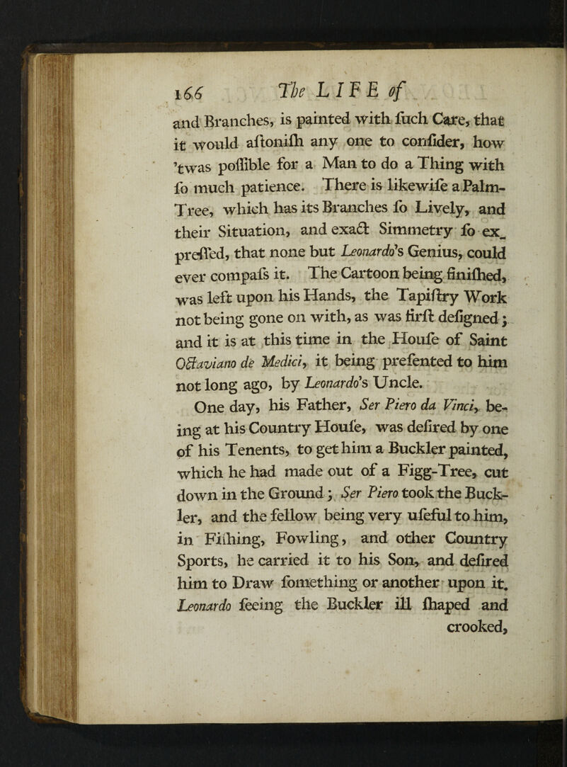 \ and Branches, is painted with fuch Care, that f .* . t , \ it would aftonilh any one to confider, how ’twas poffible for a Man to do a Thing with fo much patience. There is likewile a Palm- Tree, which has its Branches lo Lively, and their Situation, and exad Simmetry fo ex_ prefled, that none but Leonardo's Genius, could ever compafs it. The Cartoon being finiftied, was left upon his Hands, the Tapiftry Work not being gone on with, as was Hrft defigned} and it is at this time in the Houfe of Saint QBctvia.no de Medici, it being prefented to him not long ago, by Leonardo's Uncle. One day, his Father, Ser Piero da Vinci, be¬ ing at his Country Houle, was delired by one of his Tenents, to get him a Buckler painted, which he had made out of a Figg-Tree, cut down in the Ground \ Ser Piero took the Buck¬ ler, and the fellow being very ufeful to him, in Fiihing, Fowling, and other Country Sports, he carried it to his Son, and delired him to Draw fomething or another upon it. Leonardo feeing the Buckler ill lhaped and crooked.