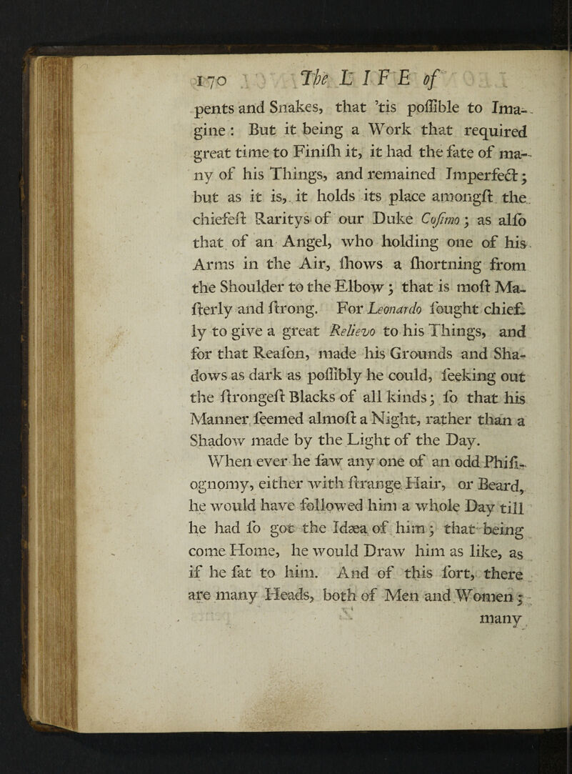 '/7 / if ' 170 15 I F E of pents and Snakes, that ’tis poffible to Ima- - gine : But it being a Work that required great time to Finilh it, it had the fate of ma- O ny of his Things, and remained Imperfect ; but as it is,, it holds its place amongft the chiefeft Raritys of our Duke Cofimo; as alio that of an Angel, who holding one of his . Arms in the Air, lhows a Ihortning from the Shoulder to the Elbow ; that is moft Ma¬ iler ly and fir on g. For Leonardo lought chief¬ ly to give a great Relievo to his Things, and for that Reafon, made his Grounds and Sha¬ dows as dark as poffibly he could, Peeking out the llrongell Blacks of all kinds; lo that his Manner feemed almoll a Night, rather than a Shadow made by the Light of the Day. When ever he law any one of an odd Phif- ognomy, either with llrange Hair, or Beard, he would have followed him a whole Day till he had lb got the Idsea of him; that being come Home, he would Draw him as like, as ■ if he fat to him. And of this fort, there are many Heads, both of Men and Women; many I y \