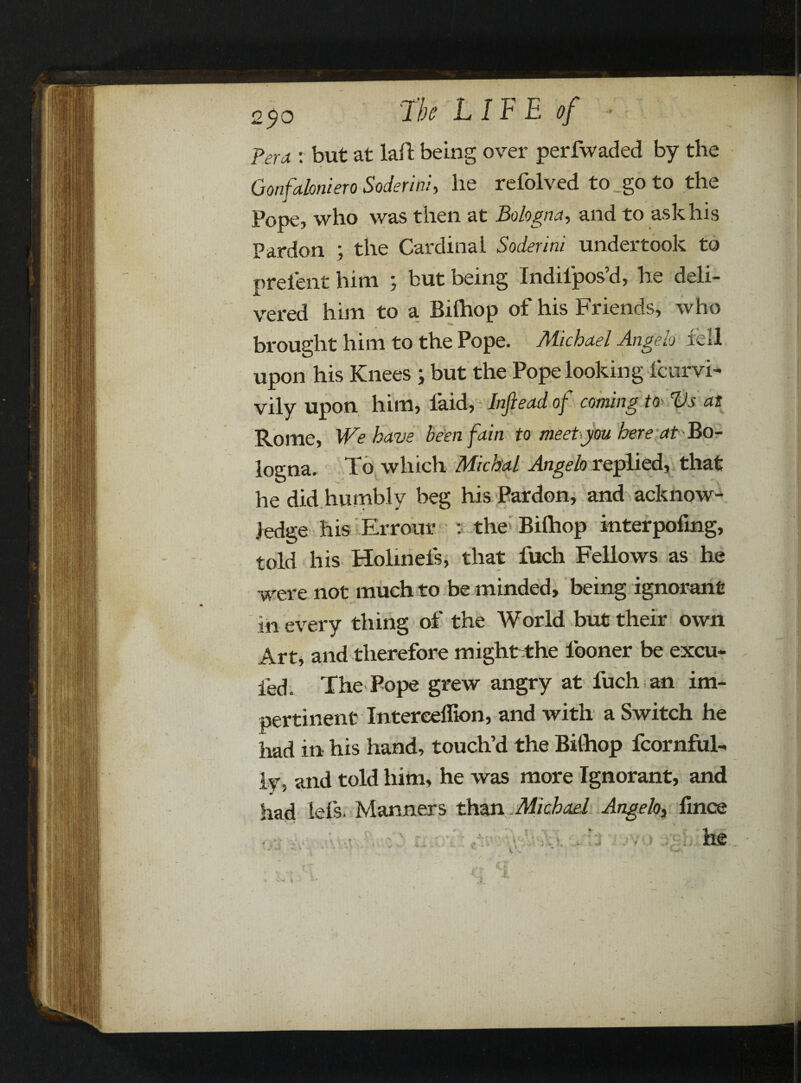 Peru r but at laid being over perfwaded by the Gonfaloniero Soderini, he refolved to go to the Pope, who was then at Bologna, and to ask his Pardon ; the Cardinal Soderini undertook to prelent him ; but being Indil'pos’d, he deli¬ vered him to a Bilhop of his Friends, who brought him to the Pope. Michael Angelo fell upon his Knees ; but the Pope looking icurvi- vily upon him, laid, Infiead of coming to> Vs as Rome, We have been fain to meet you here at Bo¬ logna. To which Michal Angelo replied, that he did humbly beg his Pardon, and acknow¬ ledge his Errour : the Bilhop interpofmg, told his Holmels, that fuch Fellows as he were not much to be minded, being ignorant in every thing of the World but their own Art, and therefore might the lboner be excu- fed. The Pope grew angry at fuch an im¬ pertinent Intereeffion, and with a Switch he had in his hand, touch’d the Bilhop fcornful- ly, and told him, he was more Ignorant, and had iefs. Manners than Michael Angela fince