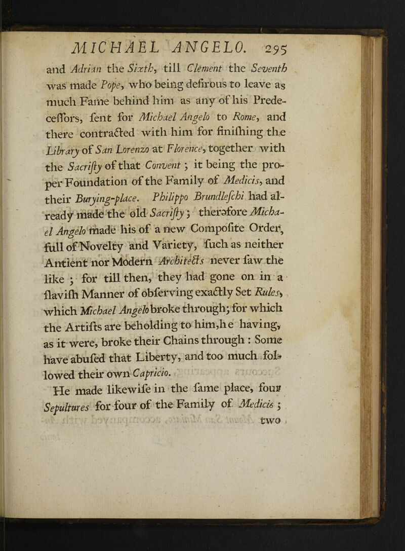 and Adrian the Sixth, till Clement the Seventh was made Pope-, who being defirous to leave as much Fame behind him as any of his Prede- ceffors, fent for Michael Angelo to Rome, and there contracted with him for finilhing the Library of San Lorenzo at Florence, together with the Sacrifiy of that Convent; it being the pro¬ per Foundation of the Family of Medici s-, and their Burying-place. Philippa Brundlefchi had al¬ ready made the old Sacrifiy therefore Micha¬ el Angelo made his of a new Compofite Order, full of Novelty and Variety, fuch as neither Antient nor Modern Architects never law the like ; for till then, they had gone on in a flavilh Manner of obferving exactly Set Rules*, which Michael Angelobvdke through; for which the Artifts are beholding to him,he having, as it were, broke their Chains through : Some have abufed that Liberty, and too much fol* lowed their own Capricio. He made likewifein the fame place, four Sepultures for four of the Family of Me dido ;