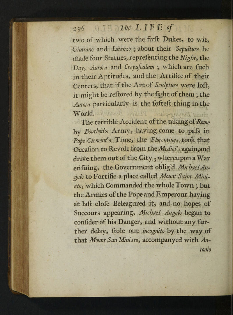 / % 2^6 the LIFE of two of which were the firft Dukes, to wit, Giuliano and Lorenzo ; about their Sepulture he made four Statues, reprelenting the Night, the Bay, Aurora and Crepufculum ; which are fuch in their Aptitudes, and the Artifice of their Centers, that if the Art of Sculpture were loft, it might be reftored by the light of them; the Aurora particularly is the fofteft thing in the a<\\V -t'rv/ ■J ! .1 «V, • ViU ' o World. The terrible Accident of the taking of Rome by Bourbons Army, having come to pafs in Tope Clement’s Time, the Florentines took that Occafion to Revolt from the Medici’s again,and drive them out of the City; whereupon a War enfuing, the Government oblig’d Michael An¬ gelo to Fortifie a place called Mount Saint Mini- ato, which Commanded the whole Town; but the Armies of the Pope and Emperour having at laft clofe Beleagured it, and no hopes of Succours appearing, Michael Angelo began to confider of his Danger, and without any fur¬ ther delay, ftole out incognito by the way of that Mount San Miniato, accompanyed with An- tonio