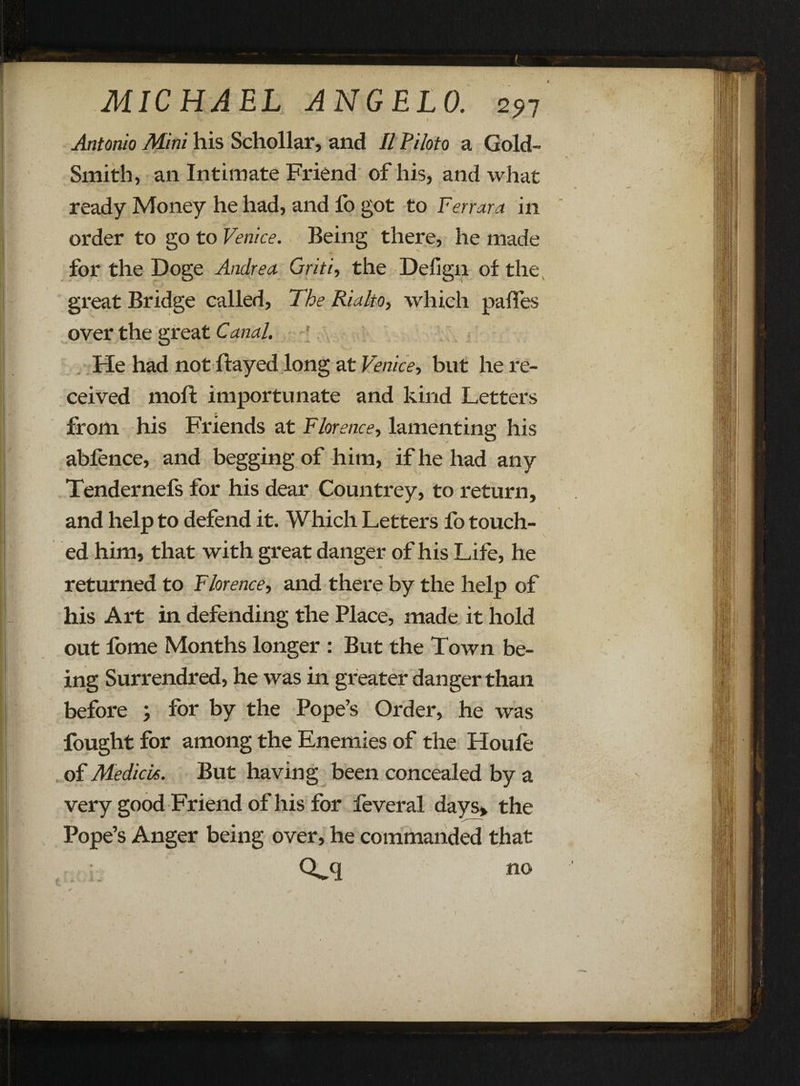 Antonio Mini his Schollar, and II Piloto a Gold- Smith, an Intimate Friend of his, and what ready Money he had, and fo got to Ferrara in order to go to Venice. Being there, he made for the Doge Andrea Griti, the Defign of the great Bridge called, The Rialto, which pafles over the great Canal. He had not flayed long at Venice, but he re¬ ceived moft importunate and kind Letters from his Friends at Florence, lamenting his ablence, and begging of him, if he had any Tendernefs for his dear Countrey, to return, and help to defend it. Which Letters fo touch¬ ed him, that with great danger of his Life, he returned to Florence, and there by the help of his Art in defending the Place, made it hold out fome Months longer : But the Town be¬ ing Surrendred, he was in greater danger than before ; for by the Pope’s Order, he was fought for among the Enemies of the Houle of Medicis. But having been concealed by a very good Friend of his for feveral days*, the Pope’s Anger being over, he commanded that . Q-q no