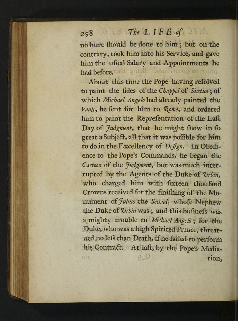 no hurt Ihould be done to him; but on the contrary, took him into his Service, and gave him the ufual Salary and Appointments he had before. About this time the Pope having refolved to paint the fides of the Chappel of Sixtus ; of which Michael Angelo had already painted the Vault, he fent for him to. %ome, and ordered him to paint the Reprelentation of the Laft Day of Judgment, that he might ftiow in fo great a Subject, all that it was poffible for him to do in the Excellency of Dejign. In Obedi¬ ence to the Pope’s Commands, he began the Cartoon of the Judgment, but was much inter¬ rupted by the Agents of the Duke of Vrbin, who charged him with fixteen thouland Crowns received for the finiihing of the Mo¬ nument of Julius the Second, whole Nephew the Duke of Vrbin was > and this bufinefs was a. mighty trouble to Michael Angelo 5 for the Duke, .who was a high Spirited Prince, threat¬ ened nolels than Death, if he failed to perform his Contract At laft, by the Pope’s Media¬ tion,