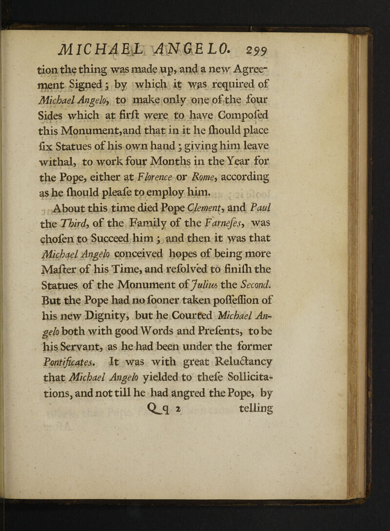 tion the thing was made up, and a new Agree- ment Signed \ by which it was required of Michael Angelo, to make only one of the four Sides which at firil were to have Computed — •** - mt this Monument,and that in it he thould place fix Statues of his own hand ; giving him leave withal, to work four Months in the Year for the Pope, either at Florence or Rome, according as he thould pleafe to employ him. ** *• w .. y About this time died Pope Clement, and Faul the Third, of the Family of the Farnefes, was chofen to Succeed him ; and then it was that Michael Angelo conceived hopes of being more Mafter of his Time, and refolved to finith the Statues of the Monument of Julius the Second. But the Pope had no fooner taken poffeffion of his new Dignity, but he Courted Michael An¬ gelo both with good Words and Prefents, to be his Servant, as he had been under the former Pontificates. It was with great Reludtancy that Michael Angelo yielded to thele Solicita¬ tions, and not till he had angred the Pope, by Qjl * telling