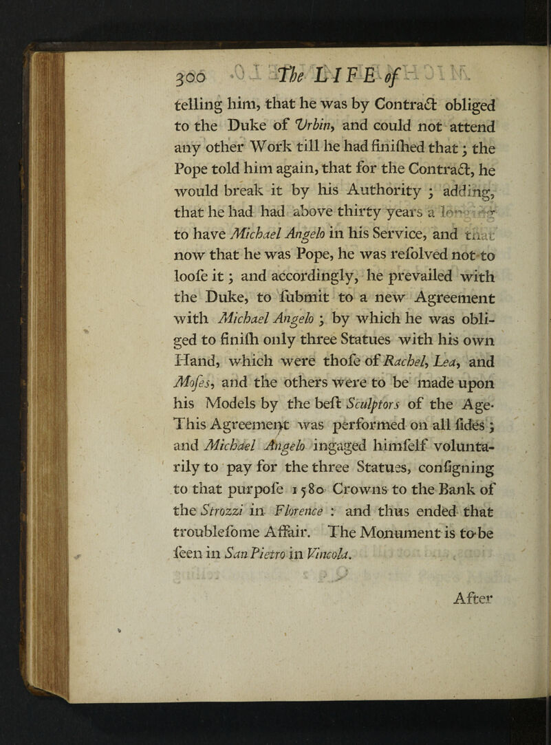 f I r\ \J 4. V—? -i. 300 “ 1 V ■+• ** • telling him, that he was by Contract obliged to the Duke of Vrbin, and could not attend any other Work till he had fin idled that; the Pope told him again, that for the Contra£l, he would break it by his Authority ; adding, that he had had above thirty years a ldn- * ■ ( to have Michael Angelo in his Service, and that' now that he was Pope, he was refolved not to loofe it; and accordingly, he prevailed with - 4 ; , - the Duke, to fubmit to a new Agreement { * . * .*» *.* . “ with Michael Angelo ; by which he was obli- % ged to finifh only three Statues with his own Hand, which were thofe of Rachel'■> Lea, and Mofes, and the others were to be made upon his Models by the beft Sculptors of the Age- This Agreement was performed on all fides ; and Michael Angelo in gaged himfelf volunta¬ rily to pay for the three Statues, consigning to that purpofe 1580 Crowns to the Bank of the Strozzi in Florence : and thus ended that troublefome Affair. The Monument is to-be leen in San Pietroin Vine old. * s’ After