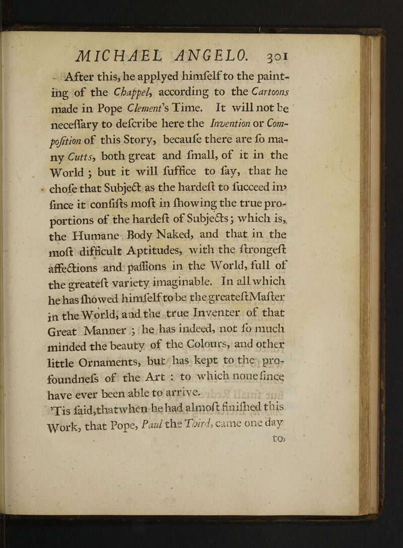 > ' » ' • ' r After this, he applyed himfelf to the paint¬ ing of the Chap pel, according to the Cartoons made in Pope Clement's Time. It will not be neceffary to delcribe here the Invention or Com- pojition of this Story, becaule there are fo ma¬ ny Cutts, both great and fmall, of it in the World ; but it will fuffice to fay, that he chofe that Subject as the hardefl to lucceed in? fince it con fills moll in fhowing the true pro*- » • v portions of the hardell of Subjects; which is,, the Humane Body Naked, and that in the moft difficult Aptitudes, with the llrongell affections and palfions in the World, full of the greatefl variety imaginable. In all which he has lliowed himfelf to be the greatellMalter in the World, and the true Inventer of that Great Manner ; he has indeed, not lo much minded the beauty of the Colours, and other little Ornaments, but has kept to the pro- foundnefs of the Art to which none fince rave ever been able to arrive. ’Tis faid,thatwhen he had almoll finilhed this iVork, that Pope, Paul the Third, came one, day 4