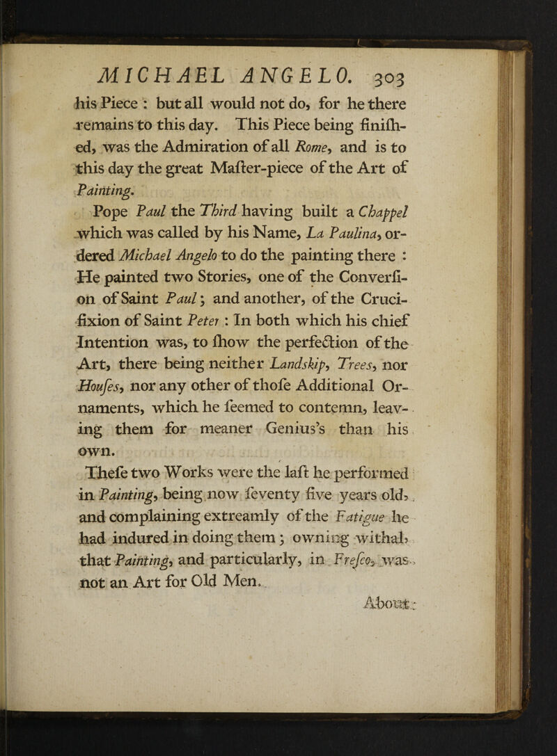 his Piece : but all would not do, for he there remains to this day. This Piece being finilh- ed, was the Admiration of all Rome, and is to this day the great Mafter-piece of the Art of Painting. Pope Paul the Third having built a Chappel which was called by his Name, La Paulina, or¬ dered Michael Angelo to do the painting there : He painted two Stories, one of the Converfi- 011 of Saint Paul; and another, of the Cruci¬ fixion of Saint Peter : In both which his chief Intention was, to fhow the perfection of the Art, there being neither Land skip. Trees, nor Houfes, nor any other of tliofe Additional Or¬ naments, which he feemed to contemn, leav- t V. ing them for meaner Genius’s than his own. / Thefe two Works were the laft he performed in Painting, being now feventy five years olds. and complaining extreamly of the Fatigue he had indured in doing them; owning withal? that Painting, and particularly, in Frefco, was- not an Art for Old Men,