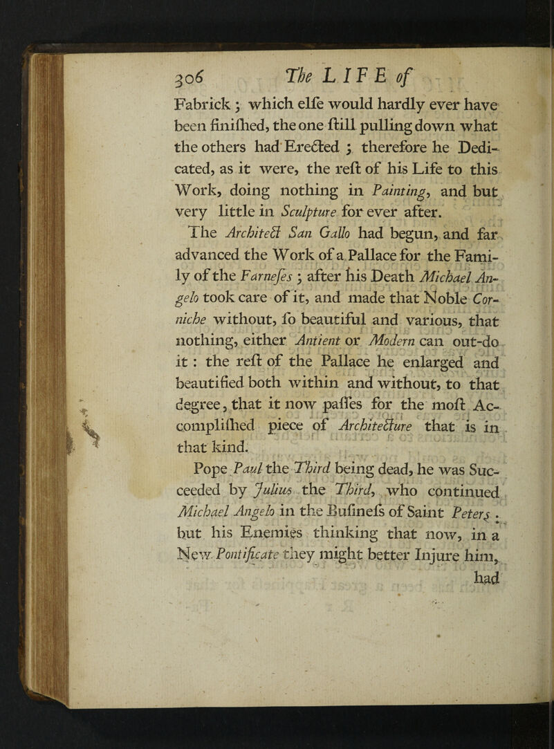 Fabrick ; which elfe would hardly ever have been finifhed, the one ftill pulling down what the others had Eredied ; therefore he Dedi¬ cated, as it were, the reft of his Life to this Work, doing nothing in Painting, and but very little in Sculpture for ever after. The Architect San Gallo had begun, and far advanced the Work of a Pallace for theFami- ly of the Farnefes j after his Death Michael An¬ gelo took care of it, and made that Noble Cor- niche without, fo beautiful and various, that nothing, either Antient or Modern can out-do it: the reft of the Pallace he enlarged and beautified both within and without, to that degree, that it now pafles for the moft Ac- complifhed piece of Architecture that is in that kind. Pope Paul the Third being dead, he was Suc¬ ceeded by Julius, the Third-, who continued Michael Angelo in the Bufinels of Saint Peters . hut his Enemies thinking that now, in a New Pontificate they might better Injure him, K. • had