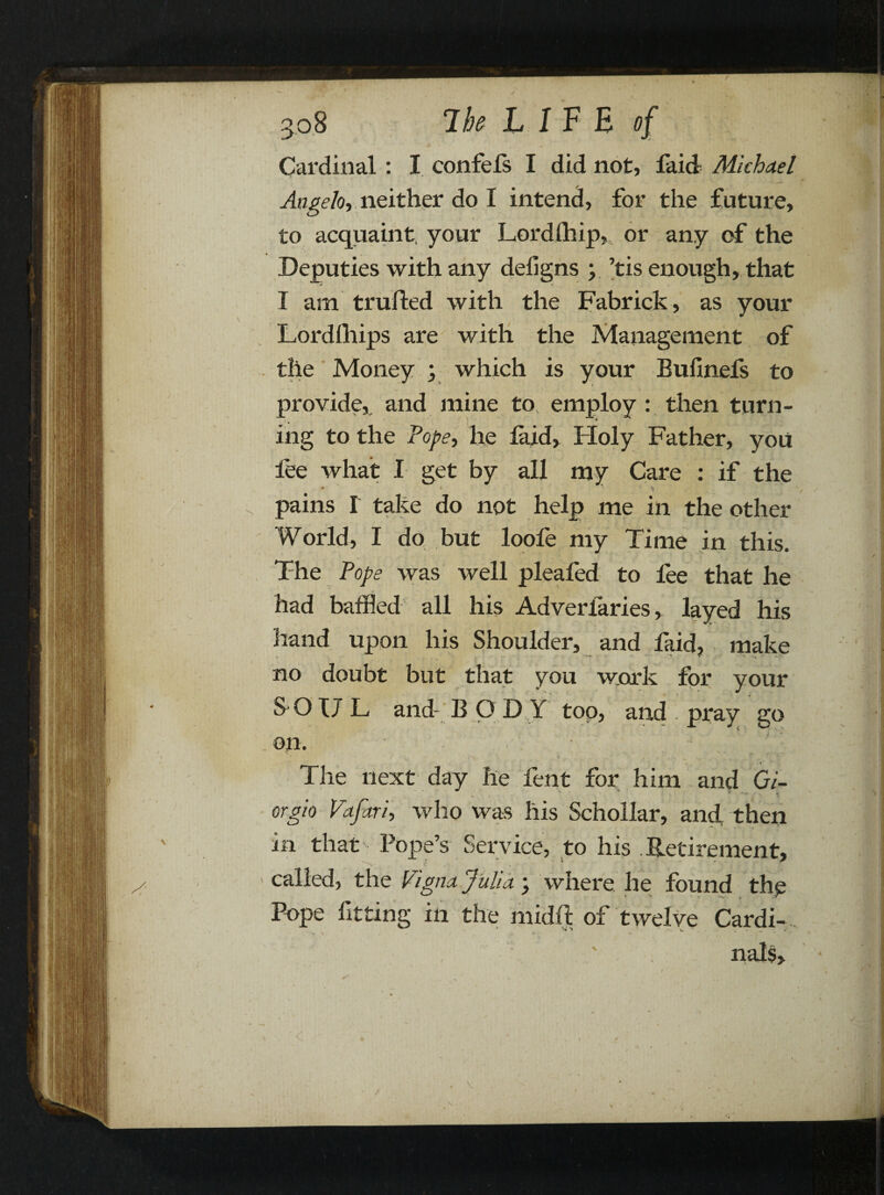Cardinal : X confefs I did not, faid Michael Angelo, neither do I intend, for the future, to acquaint, your Lordfhip,, or any of the Deputies with any defigns y ’tis enough, that I am trailed with the Fabrick, as your Lordfhips are with the Management of the Money ; which is your Bufinefs to provide, and mine to employ : then turn- ing to the Pope, he faid. Holy Father, you lee what I get by all my Care : if the pains I take do not help me in the other World, I do but loofe my Time in this. The Pope was well pleafed to fee that he had baffled all his Adverfaries, layed his hand upon his Shoulder, and faid, make no doubt but that you work for your SOUL, and- B O D Y top, and . pray go on. ■ ' JJ The next day he fent for him and Gi¬ orgio Vtfari, who was his Schollar, and, then in that Pope’s Service, to his Retirement, called, the Vigna,Julia.; where he found thp Pope fitting in the midft of twelve Cardi-...