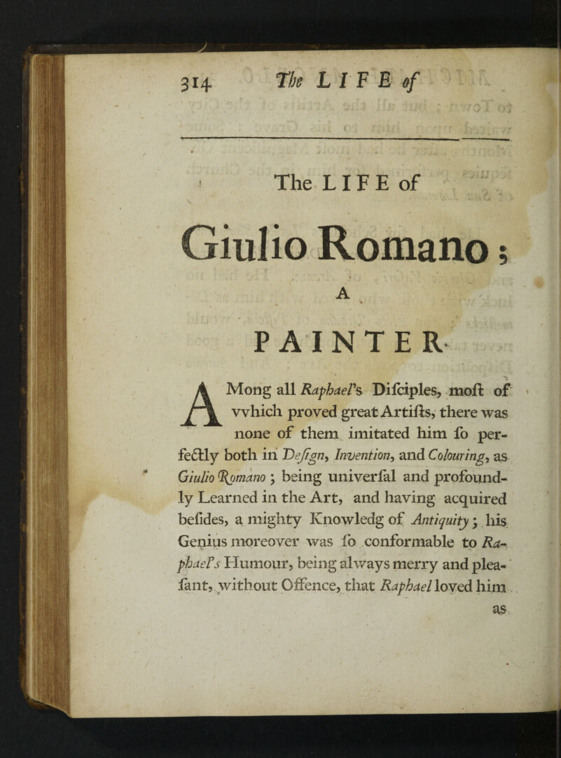 i The L IF E of • ■ - \ <*• ■ * ■ .* - • • A * «■ ' PAINTER * v * •• , ’A A Mong all Raphael's Difciples, molt of r\ which proved great Artilis, there was none of them imitated him fo per¬ fectly both ill Dejign> Invention, and Colourings as Qiulio Romano ; being univerlal and profound¬ ly Learned in the Art, and having acquired befides, a mighty Knowledg of Antiquity \ liis Genius moreover was lb conformable to Ra~ * X- phaeTs Humour, being always merry and plea- ’ * iant, without Offence, that Raphael loved him -