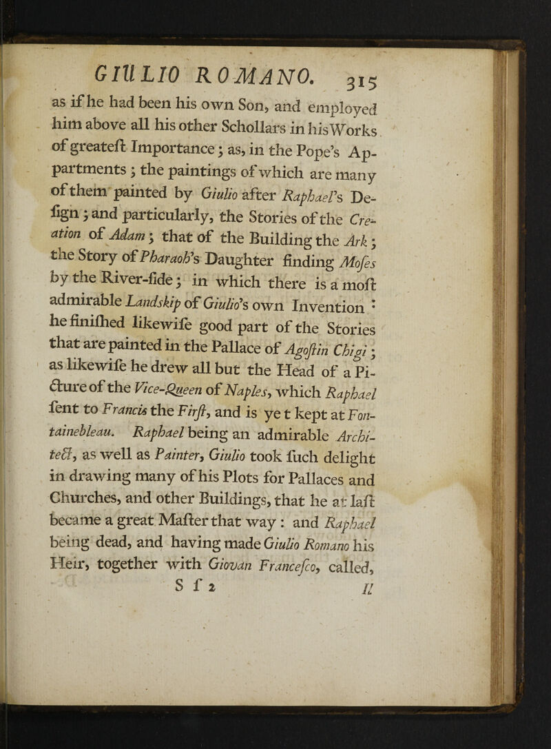 GIULIO ROMANO. 3,5 3-S if he had been his own Son, and employed him above all his other Schollars in his Works of greateft Importance j as, in the Pope’s Ap- pai tments, the paintings of which are many of them painted by Giulio after Raphael's De- lign; and particularly, the Stories of the Crem¬ ation of Adam ; that of the Building the Ark; the Story of Pharaoh's Daughter finding Mofes by tlie River-fide j in which there is a mold admirable Landskip of Giulio's own Invention * he finiihed like wile good part of the Stories that are painted in the Pallace of Agoftin Chigi; as likewile he drew all but the Head of a Pi- 6ture of the Vice-Queen of Naples, which Raphael fent to Francis the Firfi, and is ye t kept at Fon¬ tainebleau. Raphael being an admirable Archi- tehly as well as Painter, Giulio took fuch delight in drawing many of his Plots for Pallaces and Churches, and other Buildings, that he at laft became a great Mailer that way : and Raphael being dead, and having made Giulio Romano his Heir, together with Giovan Francefco, called.