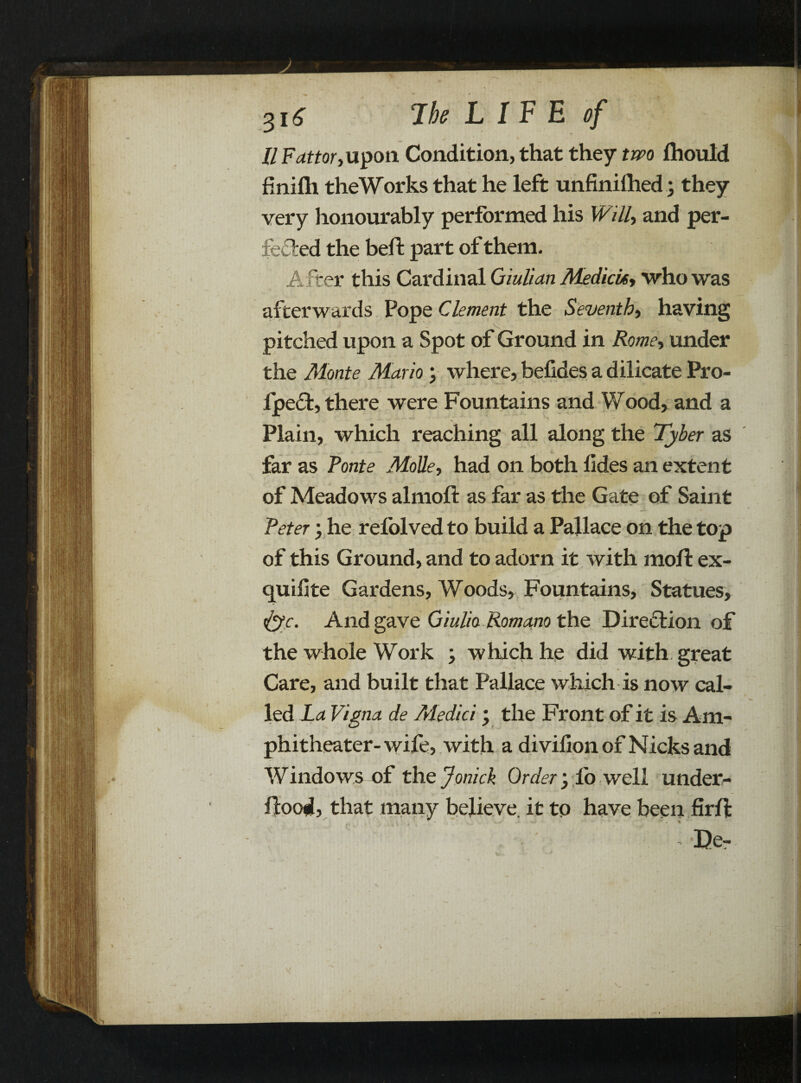 3i£ 7k L IF E ef 11 Fattor, upon Condition, that they two Ihould finifti theWorks that he left unfinilhed; they very honourably performed his Willy and per¬ fected the belt part of them. After this Cardinal Qiulian MedicUy who was afterwards Pope Clement the Seventh, having pitched upon a Spot of Ground in Rome, under the Monte Mario; where, befides a dilicate Pro- lpe<5t, there were Fountains and Wood, and a Plain, which reaching all along the Tyber as far as Ponte Molle, had on both lides an extent of Meadows almoft as far as the Gate of Saint Peter; he refolved to build a Pallace on the top of this Ground, and to adorn it with moll: ex- quiiite Gardens, Woods, Fountains, Statues, &c. And gave Giulta Roma.no the Direction of the whole Work > which he did with great Care, and built that Pallace which is now cal¬ led La Vigna de Medici \ the Front of it is Am¬ phitheater-wile, with a divilion of Nicks and Windows of the Jonick Order yfo well under- flood, that many believe, it to have been firll: *