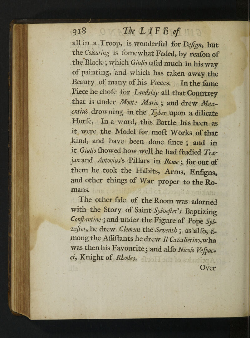 all in a Troop, is wonderful for VeJIgn, but the Colouring is fomewhat Faded, by reafon of the Black ; which Qiulio ufed much in his way of painting, and which has taken away the Beauty of many of his Pieces. In the fame Piece he chofe for Landslip all that Countrey that is under Monte Mario ; and drew Max- * entiuA drowning in the Tyber upon a dilicate Horle. In a word, this Battle has been as it were the Model for molt Works of that kind, and have been done llnce ; and in it Giulio Ihowed how well he had ftudied Tra' jan and Antonias’s Pillars in Rome ; for out of them he took the Habits, Arms, Enfigns, and other things of War proper to the Ro¬ mans. The other fide of the Room was adorned with the Story of Saint Sylvefters Baptizing Conflantine ; and under the Figure of Pope Syl- veftety he drew Clement the Seventh; as alfo, a- mong the Affiflants he drew II Cavalierinoy\vh.o was then his Favourite; and alfo Nicolo Vefpuc- ciy Knight of Rhodes. Over /