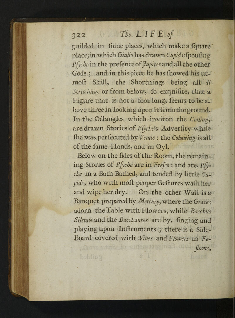 guilded in fome places, which make a Iqnare placepn which Giulio has drawn C up id elpou f n g Pfyche in the prefence of Jupiter and all the other Gods ; and in this piece he has fhowed his ut- moft Skill, the Shortnings being all di Sorto intu, or from below, fo exquifite, that a Figure that is not a foot long, feems to be a- bove three in looking upon it from the ground. In the Odfcangles which inviron the Ceilings are drawn Stories of Pfyche s Adveriity while fhe was perfecuted by Venue, : the Colouring is all of the fame Hands, and in Oyl. Below on the fides of the Room, the remain- \ ing Stories of Pfyche are in Frefco : and are, Ply- che in a Bath Bathed, and tended by little Cu¬ pids-, who with moft proper Geftures wafli her and wipe her dry. On the other Wail is a Banquet prepared by Mercury, where the Graces adorn the Table with Flowers, while Bacchus Silenm and the Bacchantes are by, finging and playing upon Inftruments ; there is a Side- Board covered with Vines and ¥ lowers in Fe- Jioonsx 1 4« fc • jC , f r ■ \y t (> A - • *