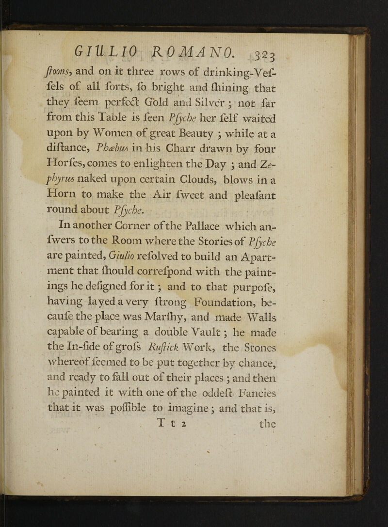 Jloons, and on it three rows of drinking-Vef- fels of all forts, lb bright and Ihining that they feem perfect Gold and Silver ; not far from this Table is leen PJyche her felf waited upon by Women of great Beauty \ while at a diftance, Phcebiis in his Charr drawn by four Horfes, comes to enlighten the Day ; and Ze~ phyrws naked upon certain Clouds, blows in a Horn to make the Air fweet and pleafant round about PJyche. I11 another Corner of the Pallace which an- fwers to the Room where the Stories of PJyche are painted, Giulio refolved to build an Apart¬ ment that fhould correfpond with the paint¬ ings he deligned for it; and to that purpofe, © ^ having layed a very ftrong Foundation, be- caufe the place was Marfhy, and made Walls capable of bearing a double Vault; he made the In-fide of grols Rufrick Work, the Stones whereof feemed to be put together by chance, and ready to fall out of their places ; and then lie painted it with one of the oddeft Fancies that it was poffible to imagine; and that is, T t 2 the L