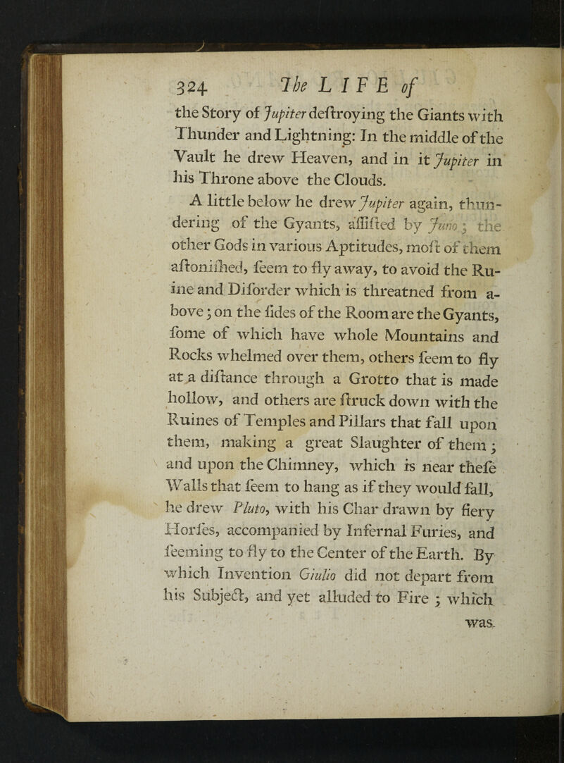 the Story of Jupiter deftroying the Giants with Thunder and Lightning: In the middle of the * Vault he drew Heaven, and in it Jupiter in his Throne above the Clouds. A little below he drew Jupiter again, thun¬ dering of the Gyants, affifted by Jump the other Gods in various Aptitudes, molt of them aftoniflied, feem to fly away, to avoid the Ru- ine and Diforder which is threatned from a- bove; on the lides of the Room are the Gyants, fome of which have whole Mountains and Flocks whelmed over them, others feem to fly at a diftance through a Grotto that is made hollow, and others are flruck down with the Ruines of Temples and Pillars that fall upon them, making a great Slaughter of them ; and upon the Chimney, which is near thele Walls that feem to hang as if they would fall, he drew Pluto, with his Char drawn by fiery 1 lories, accompanied by Infernal Furies, and feeming to fly to the Center of the Earth. By which Invention Giulio did not depart from his Subject, and yet alluded to Fire • which was.