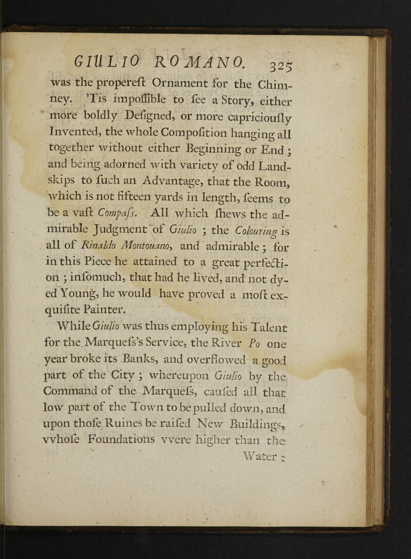 was the propereft Ornament for the Chim¬ ney. ’Tis impoffible to fee a Story, either more boldly Defigned, or more capricioufly Invented, the whole Compofition hanging all together without either Beginning or End ; and being adorned with variety of odd Land- skips to fuch an Advantage, that the Room, which is not fifteen yards in length, feems to be a valt Compafs. All which Ihews the ad¬ mirable Judgment of Qiulio ; the Colouring is all of Rinaldo Montouano, and admirable ; for in this Piece he attained to a great perfecti¬ on ; infomucli, that had he lived, and not dy¬ ed Young, he would have proved a molt ex- quifite Painter. While Qiulio was thus employing his Talent for the,Marquefs’s Service, the River Po one year broke its Banks, and overflowed a good part of the City ; whereupon Qiulio by the Command of the Marquels, caufed all that low part of the Town to be pulled down, and upon thofe Ruines be raifed New Buildings, whole Foundations were higher than the