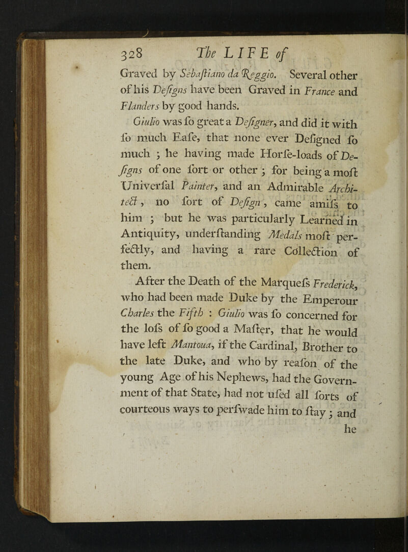 Graved by Sebajliano da 'Reggio. Several other of his Dejigns have been Graved in France and Flanders by good hands. Giulio was fo great a Fefigner, and did it with V. •- — • fo mueh Eafe, that none ever Defigned lo much ; he having made Horfe-loads of De¬ igns of one fort or other ; for being a moil: Univerfal Fainter, and an Admirable Archi¬ tect , no fort of Fefign, came amifs to * him ; but he was particularly Learned in Antiquity, underflanding Medals moil per¬ fectly, and having a rare Colledion of them. • ‘ After the Death of the Marquefs Frederick, who had been made Duke by the Emperour Charles the Fifth : Giulio was fo concerned for the lofs of fo good a Mailer, that he would have left Mantoua, if the Cardinal, Brother to the late Duke, and who by reaibn of the young Age of his Nephews, had the Govern- % • ment of that State, had not ufed all forts of courteous ways to perfwade him to flay; and he