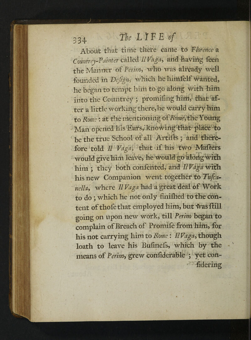 _ • * About that time there came to Florence a Countrey-Painter called II Vhga, and having feen the Manner of Perino, who was already well founded in Dejign, which he himfelf wanted, he began to tempt him to go along with him into the Countrey ; promifmg him, that af- ter a little working there,he would carry him to Rome: at the mentioning ofAW,the Young ■ - 4TK IT Man opened his Ears,i knowing-that- place to JL ^ • * « 1 be the true School of all Artifts; and there- Mafters would give him leave, he would go along with him ; they both confented, and II Vaga with his new Companion went together to Tufca- nella, where II Vaga had a great deal of Work to do; which he not only finilhed to the con¬ tent of thofe that employed him, but ^ras ffill going on upon new work, till Perino began to complain of Breach of Promife from him, for his not carrying him to 'Rome: II Vaga, though loath to leave his Bufinefs, which by the •  r > -»  means of Perm, grew confiderable ; yet con- Bdering