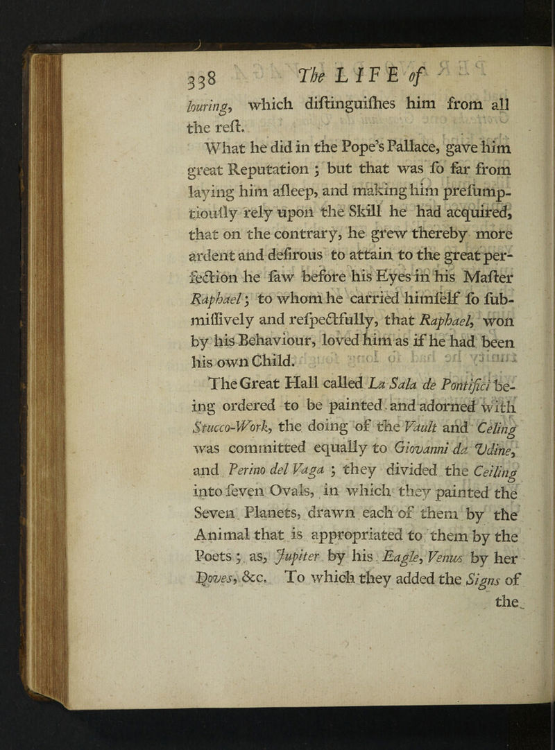 r louring, which diftinguifties him from all the reft. great Reputation ; but that was fo far from laying him afleep, and making him prefump- tioufty rely upon the Skill he had acquired, that on the contrary, he grew thereby more ardent and defirous to attain to the great per¬ fection he law before his Eyes in his Mafter Raphael, to whom he carried himfelf lo fub- miffively and refpedtfully, that Raphael, won by his Behaviour, loved him as if he had been his own Child. ♦ *’ ^ . * The Great Hall called La Sala de Pontifici be¬ ing ordered to be painted and adorned with Stucco-Work, the doing of the Vault and Celing was committed equally to Giovanni da Vdine, and Perino del Vaga ; they divided the Ceiling into feven Ovals, in which they painted the Seven Planets, drawn each of them by the Animal that is appropriated to them by the Poets yas, Jupiter by his, Eagle, Venus by her L)oves, &c. To which they added the Signs of the