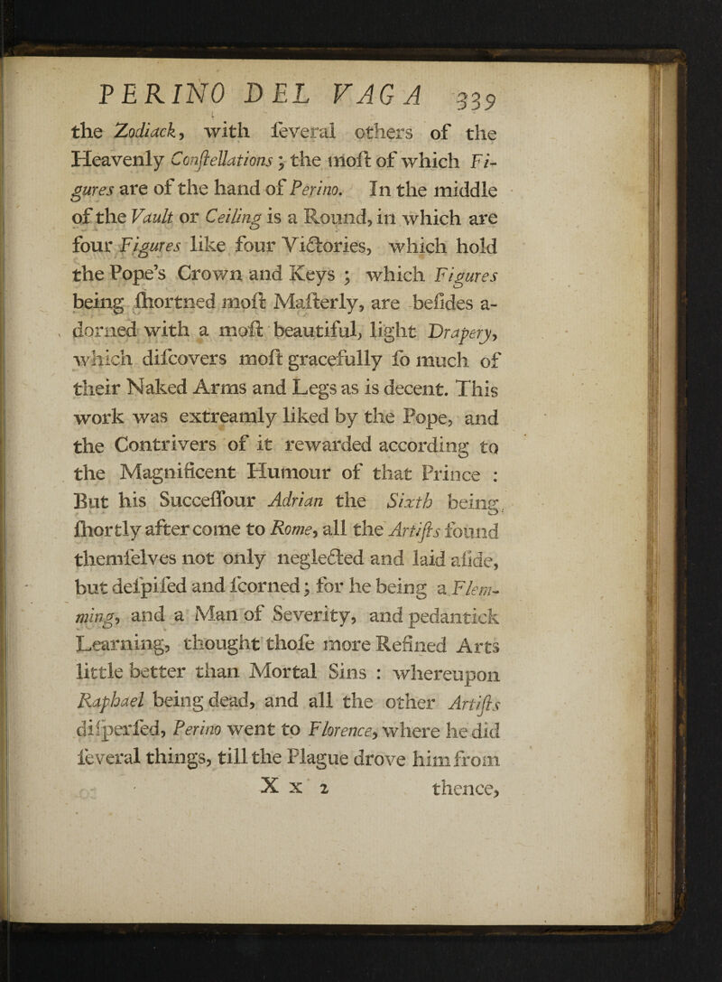 .4 the Zodiack, with feveral others of the - • .* Heavenly ConfieUations; the moil of which Fi¬ gures are ol the hand of Peri no. In the middle of the Vault or Ceiling is a Round, in which are four Figures like four Victories, which hold the Pope’s Crown and Iveys ; which Figures being ihortned moft Mafterly, are befides a- donied with a moft beautiful, light Drapery, which difcovers moft gracefully lb much of their Naked Arms and Legs as is decent. This work was extreamly liked by the Pope, and the Contrivers of it rewarded according to the Magnificent Humour of that Prince : But his Succeffour Adrian the Sixth beinp- fhorfcly after come to Rome, all the Artifis found themfelves not only negle&ed and laid afide, but defpifed and fcorned; for he being -a. Flem¬ ming, and a Man of Severity, and pedantick Learning, thought thofe more Refined Arts little better than Mortal Sins : whereupon Raphael being dead, and all the other Artifis dilperfed, Perino went to Florence, where lie did feveral things, till the Plague drove him from X x 2 thence.